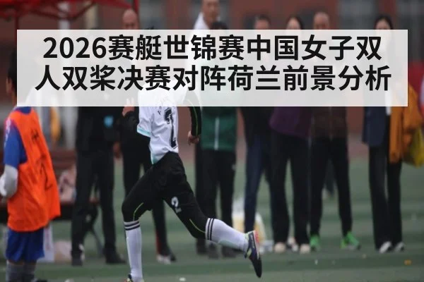 2026赛艇世锦赛中国女子双人双桨决赛对阵荷兰前景分析