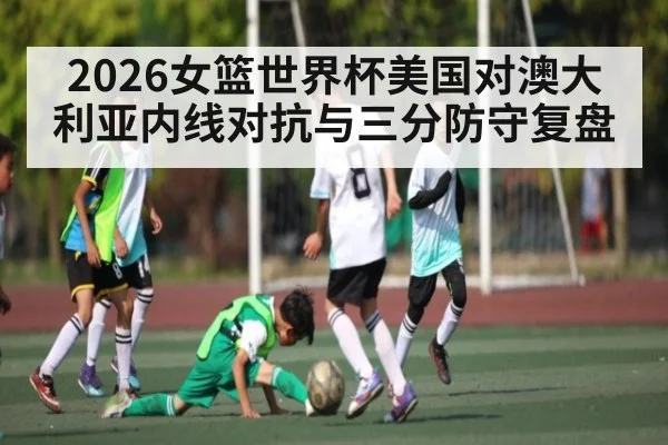 2026女篮世界杯美国对澳大利亚内线对抗与三分防守复盘